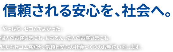 信頼される安心を、社会へ | 「やっぱり、セコムでよかった」個人のお客さまにも、もちろん、法人のお客さまにも。私たちセコム高知が、信頼と安心の社会づくりのお手伝いをします。